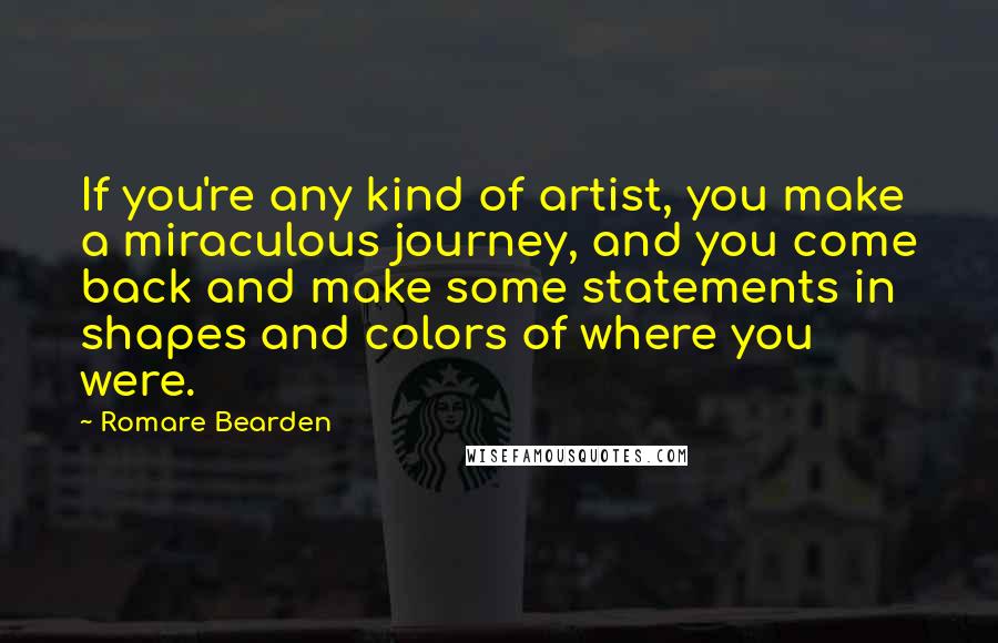 Romare Bearden Quotes: If you're any kind of artist, you make a miraculous journey, and you come back and make some statements in shapes and colors of where you were.