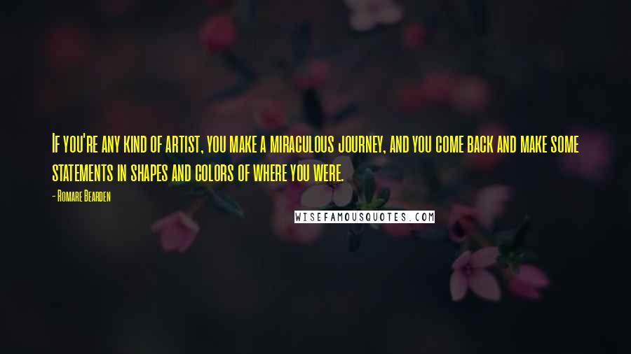 Romare Bearden Quotes: If you're any kind of artist, you make a miraculous journey, and you come back and make some statements in shapes and colors of where you were.