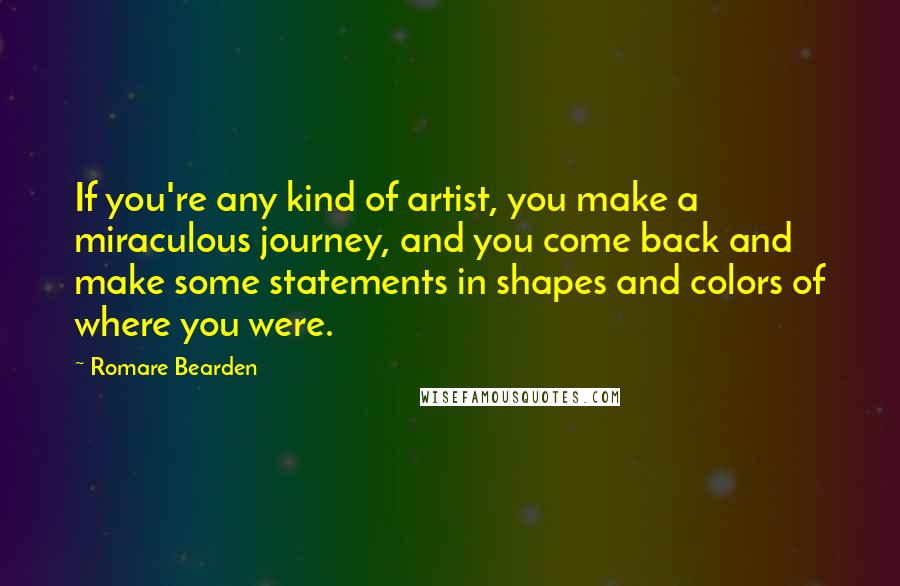 Romare Bearden Quotes: If you're any kind of artist, you make a miraculous journey, and you come back and make some statements in shapes and colors of where you were.