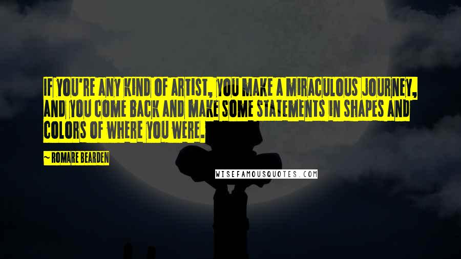 Romare Bearden Quotes: If you're any kind of artist, you make a miraculous journey, and you come back and make some statements in shapes and colors of where you were.