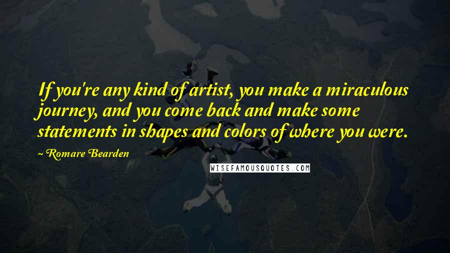 Romare Bearden Quotes: If you're any kind of artist, you make a miraculous journey, and you come back and make some statements in shapes and colors of where you were.