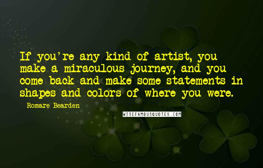 Romare Bearden Quotes: If you're any kind of artist, you make a miraculous journey, and you come back and make some statements in shapes and colors of where you were.