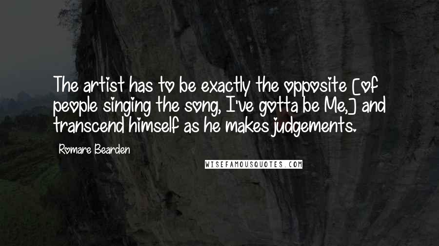 Romare Bearden Quotes: The artist has to be exactly the opposite [of people singing the song, I've gotta be Me,] and transcend himself as he makes judgements.