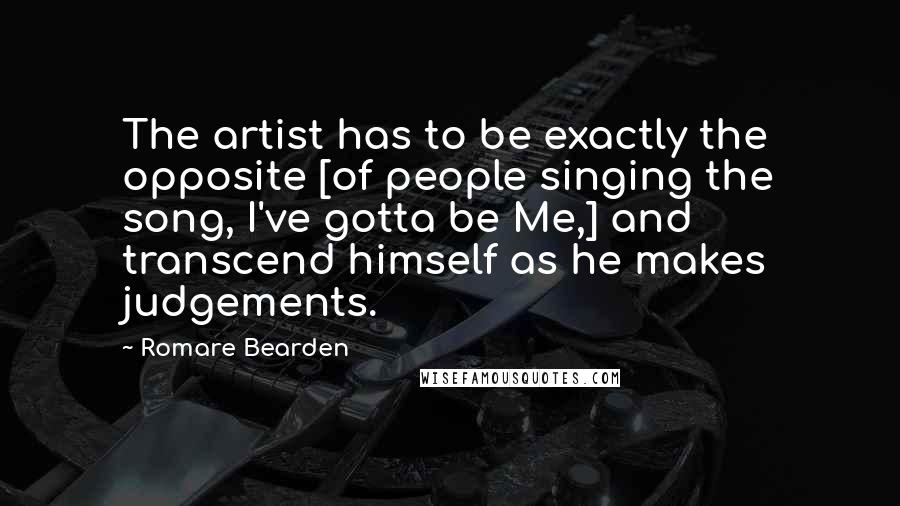 Romare Bearden Quotes: The artist has to be exactly the opposite [of people singing the song, I've gotta be Me,] and transcend himself as he makes judgements.