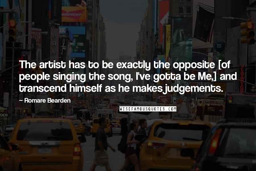 Romare Bearden Quotes: The artist has to be exactly the opposite [of people singing the song, I've gotta be Me,] and transcend himself as he makes judgements.