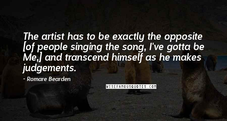 Romare Bearden Quotes: The artist has to be exactly the opposite [of people singing the song, I've gotta be Me,] and transcend himself as he makes judgements.
