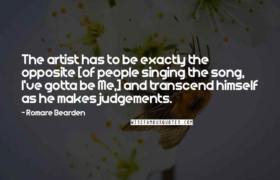 Romare Bearden Quotes: The artist has to be exactly the opposite [of people singing the song, I've gotta be Me,] and transcend himself as he makes judgements.