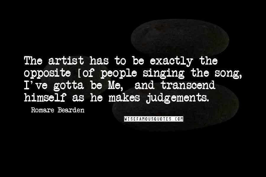 Romare Bearden Quotes: The artist has to be exactly the opposite [of people singing the song, I've gotta be Me,] and transcend himself as he makes judgements.