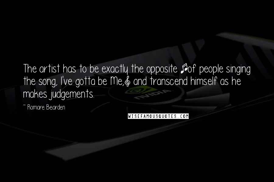 Romare Bearden Quotes: The artist has to be exactly the opposite [of people singing the song, I've gotta be Me,] and transcend himself as he makes judgements.