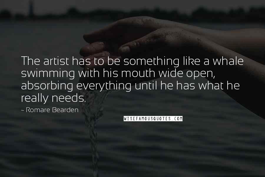 Romare Bearden Quotes: The artist has to be something like a whale swimming with his mouth wide open, absorbing everything until he has what he really needs.