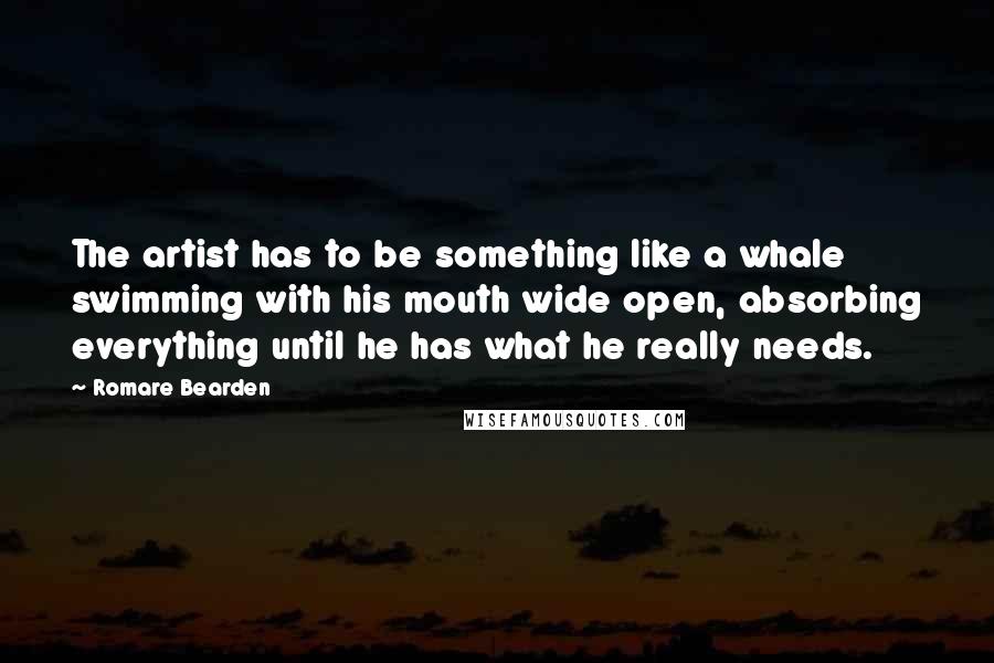 Romare Bearden Quotes: The artist has to be something like a whale swimming with his mouth wide open, absorbing everything until he has what he really needs.