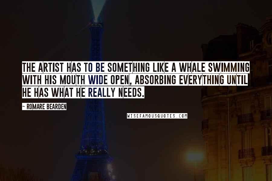 Romare Bearden Quotes: The artist has to be something like a whale swimming with his mouth wide open, absorbing everything until he has what he really needs.