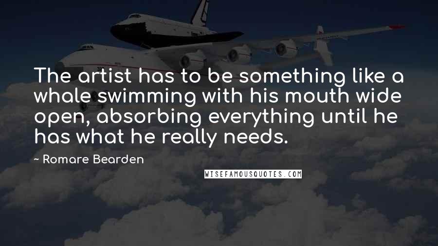 Romare Bearden Quotes: The artist has to be something like a whale swimming with his mouth wide open, absorbing everything until he has what he really needs.