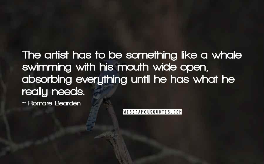 Romare Bearden Quotes: The artist has to be something like a whale swimming with his mouth wide open, absorbing everything until he has what he really needs.