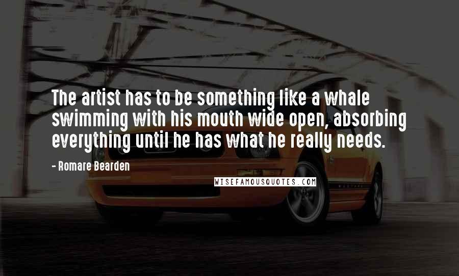 Romare Bearden Quotes: The artist has to be something like a whale swimming with his mouth wide open, absorbing everything until he has what he really needs.
