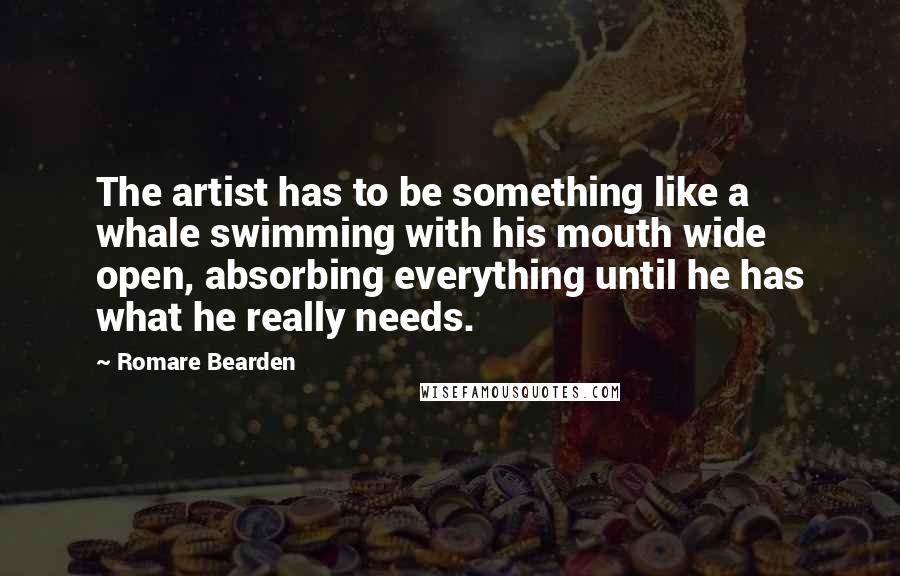 Romare Bearden Quotes: The artist has to be something like a whale swimming with his mouth wide open, absorbing everything until he has what he really needs.