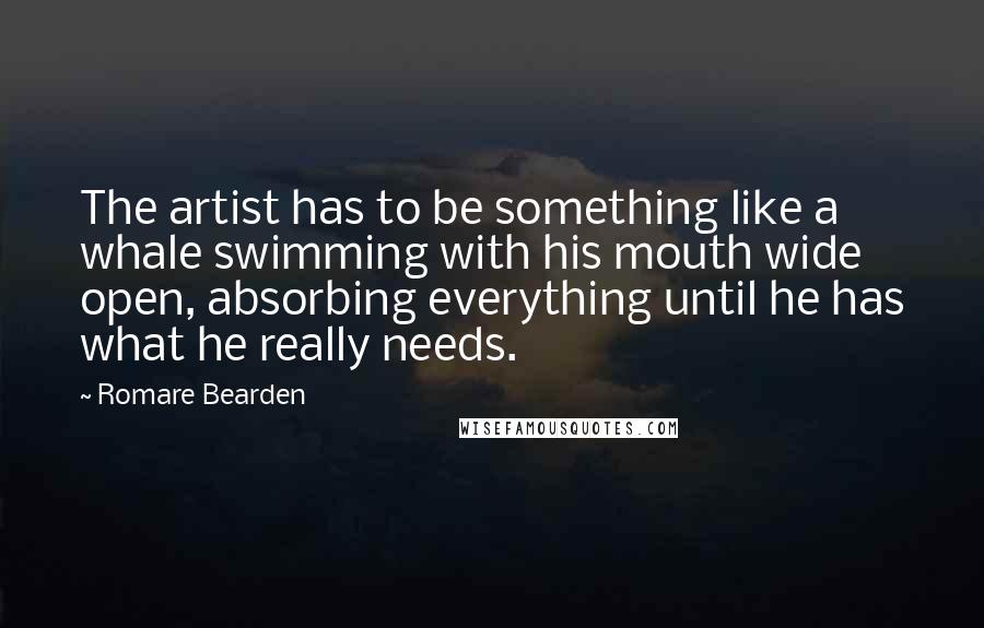 Romare Bearden Quotes: The artist has to be something like a whale swimming with his mouth wide open, absorbing everything until he has what he really needs.