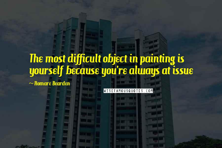 Romare Bearden Quotes: The most difficult object in painting is yourself because you're always at issue