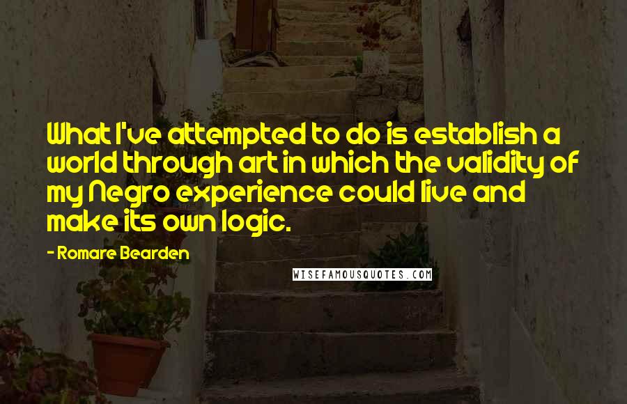 Romare Bearden Quotes: What I've attempted to do is establish a world through art in which the validity of my Negro experience could live and make its own logic.