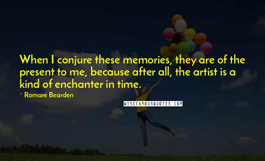 Romare Bearden Quotes: When I conjure these memories, they are of the present to me, because after all, the artist is a kind of enchanter in time.