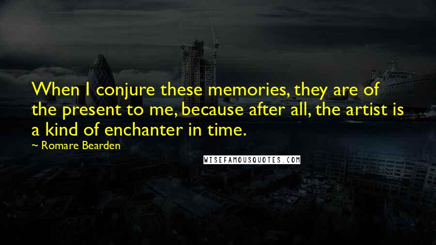 Romare Bearden Quotes: When I conjure these memories, they are of the present to me, because after all, the artist is a kind of enchanter in time.