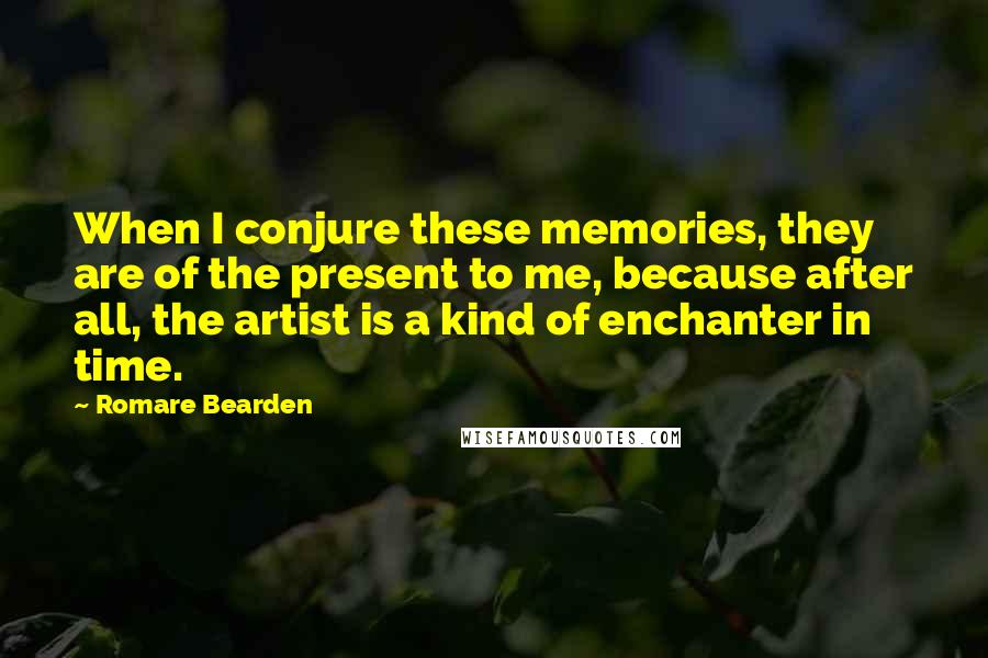 Romare Bearden Quotes: When I conjure these memories, they are of the present to me, because after all, the artist is a kind of enchanter in time.