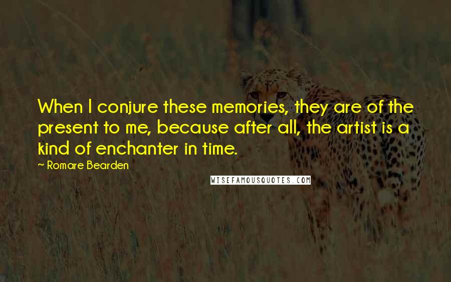 Romare Bearden Quotes: When I conjure these memories, they are of the present to me, because after all, the artist is a kind of enchanter in time.