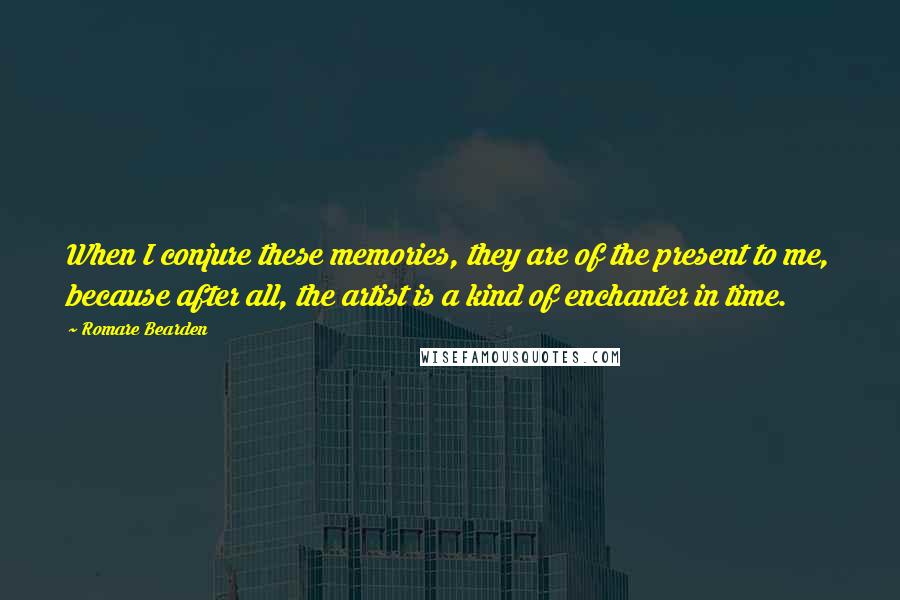 Romare Bearden Quotes: When I conjure these memories, they are of the present to me, because after all, the artist is a kind of enchanter in time.