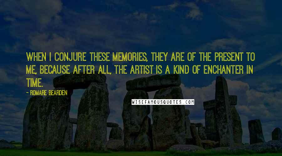 Romare Bearden Quotes: When I conjure these memories, they are of the present to me, because after all, the artist is a kind of enchanter in time.