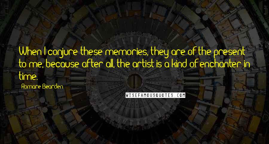 Romare Bearden Quotes: When I conjure these memories, they are of the present to me, because after all, the artist is a kind of enchanter in time.