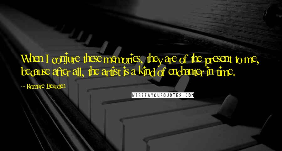 Romare Bearden Quotes: When I conjure these memories, they are of the present to me, because after all, the artist is a kind of enchanter in time.
