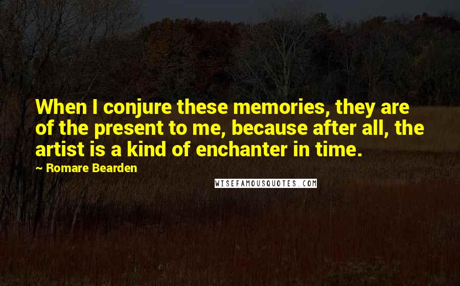 Romare Bearden Quotes: When I conjure these memories, they are of the present to me, because after all, the artist is a kind of enchanter in time.