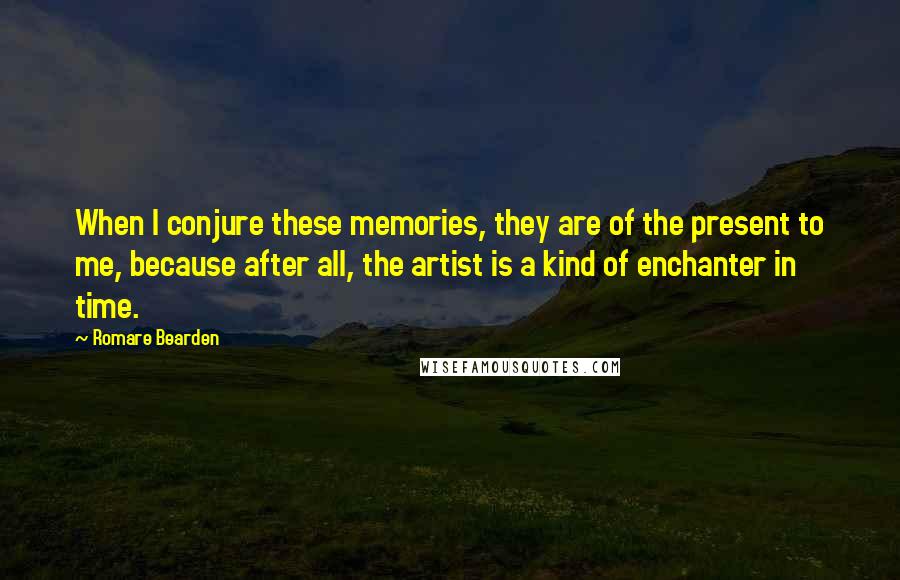 Romare Bearden Quotes: When I conjure these memories, they are of the present to me, because after all, the artist is a kind of enchanter in time.