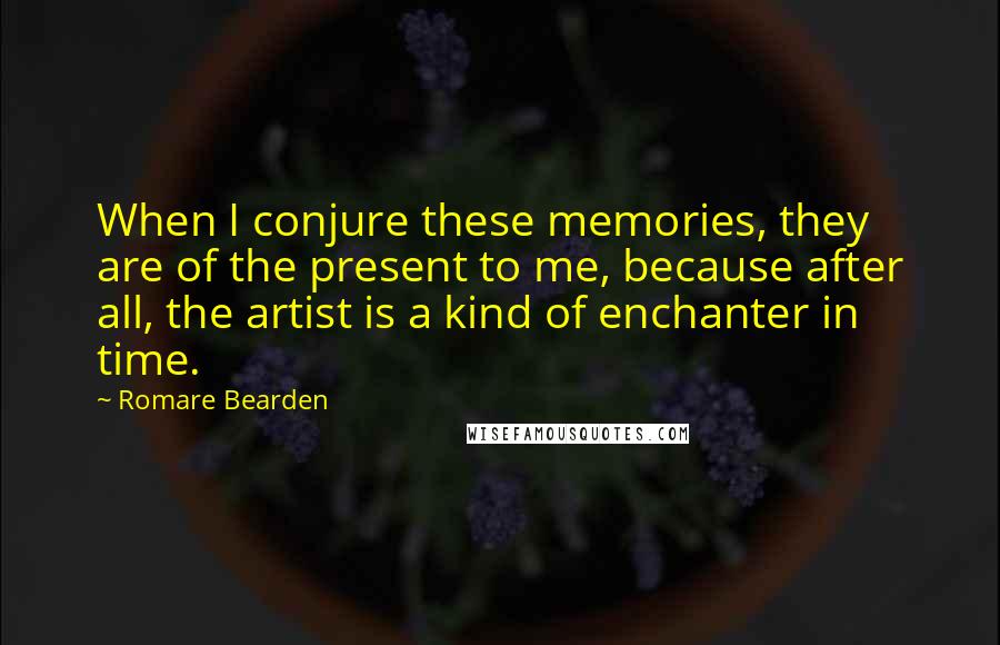 Romare Bearden Quotes: When I conjure these memories, they are of the present to me, because after all, the artist is a kind of enchanter in time.