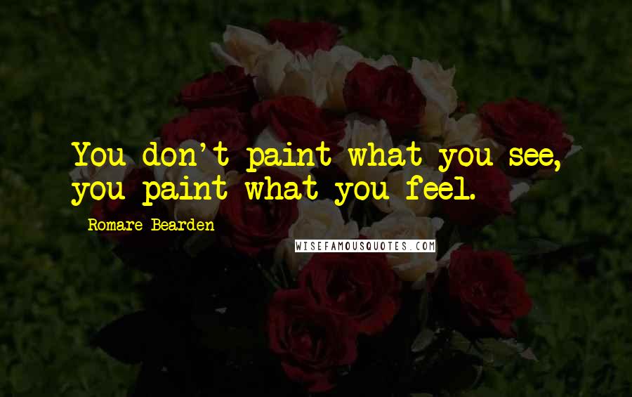 Romare Bearden Quotes: You don't paint what you see, you paint what you feel.