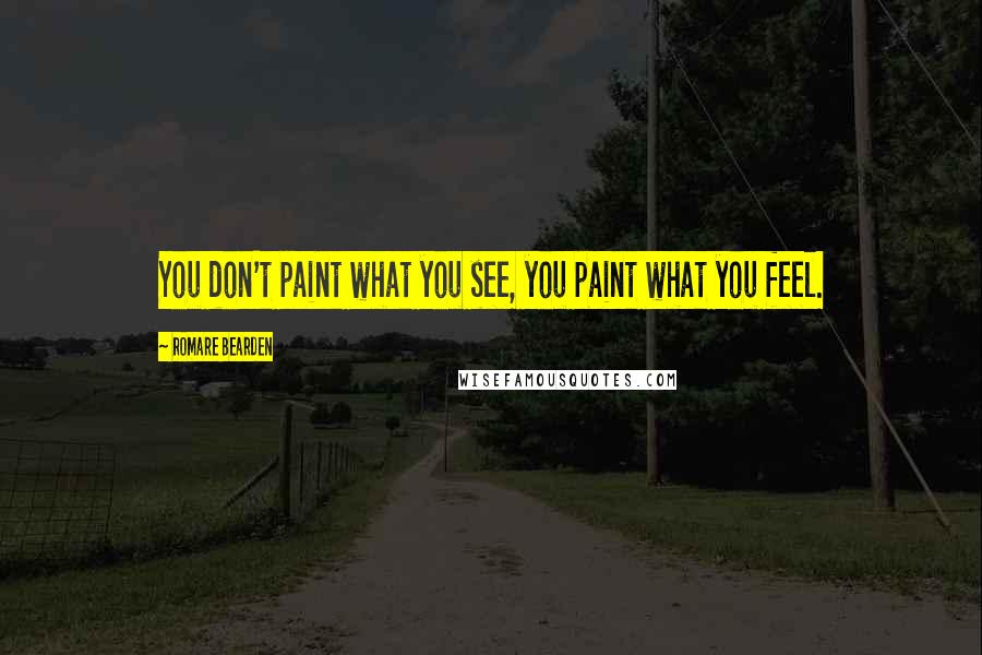 Romare Bearden Quotes: You don't paint what you see, you paint what you feel.