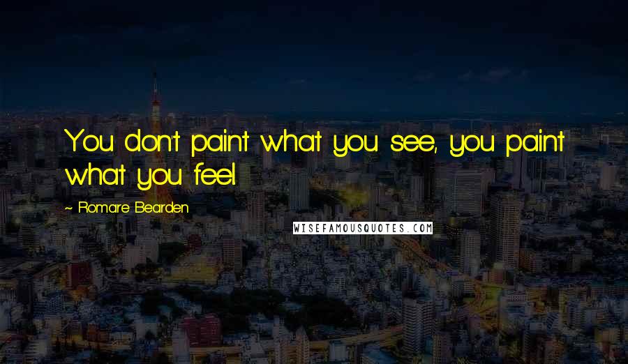 Romare Bearden Quotes: You don't paint what you see, you paint what you feel.