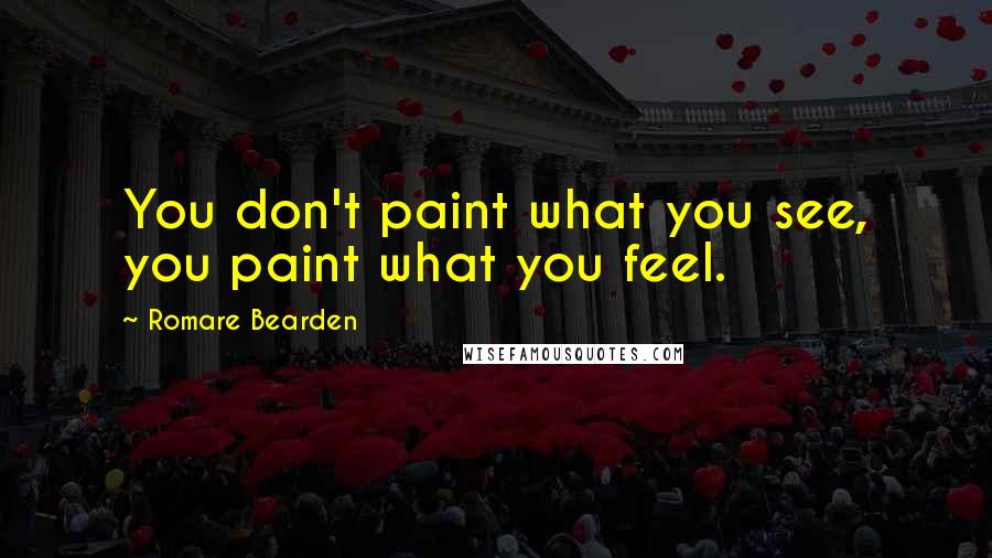 Romare Bearden Quotes: You don't paint what you see, you paint what you feel.