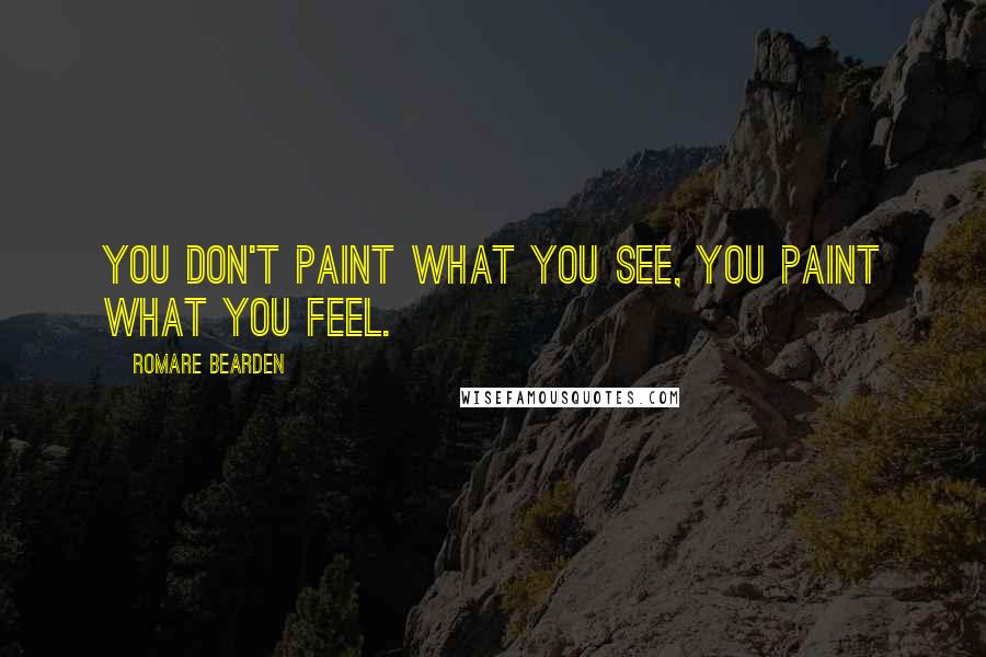 Romare Bearden Quotes: You don't paint what you see, you paint what you feel.