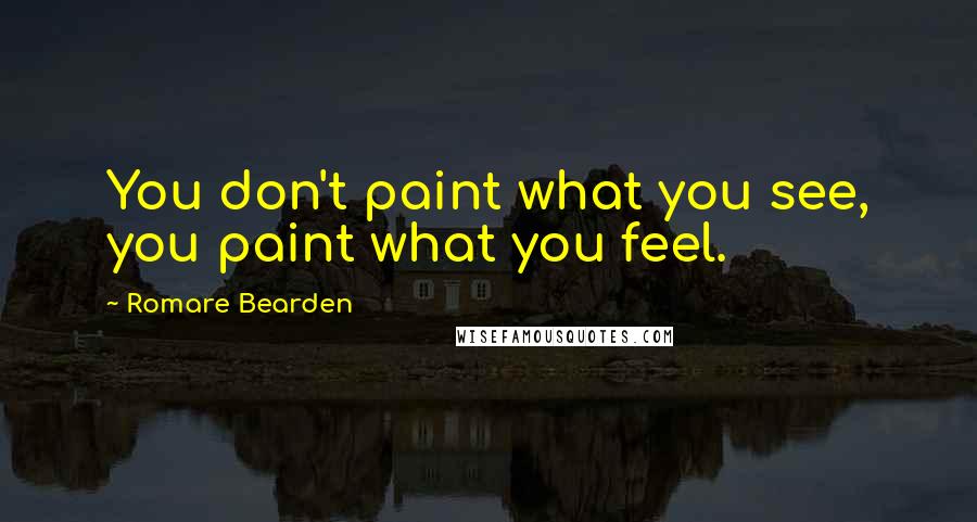 Romare Bearden Quotes: You don't paint what you see, you paint what you feel.