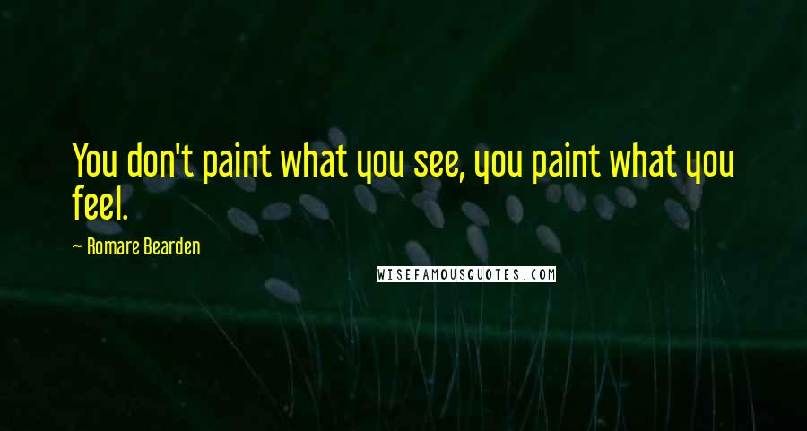 Romare Bearden Quotes: You don't paint what you see, you paint what you feel.