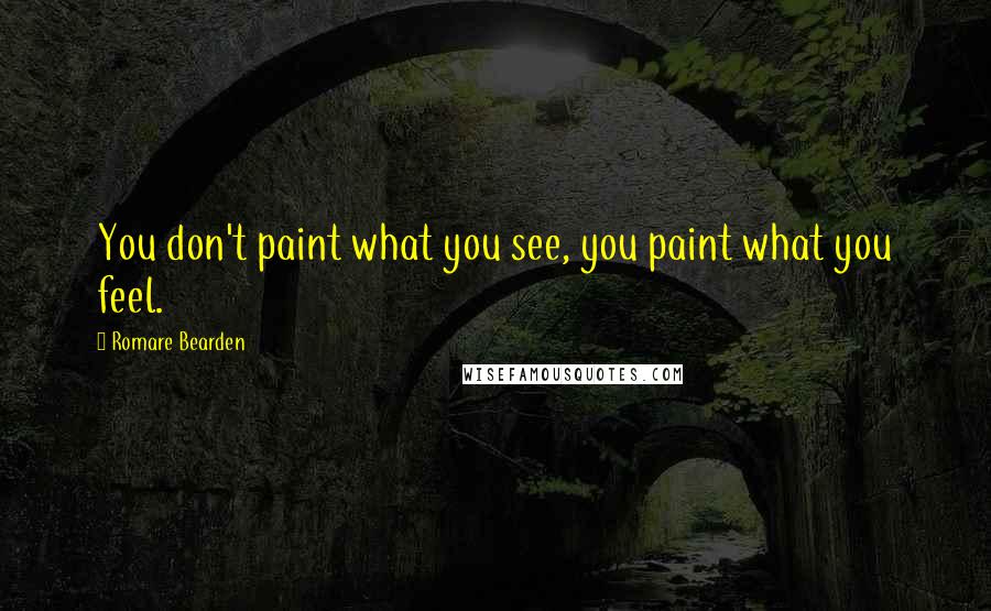 Romare Bearden Quotes: You don't paint what you see, you paint what you feel.