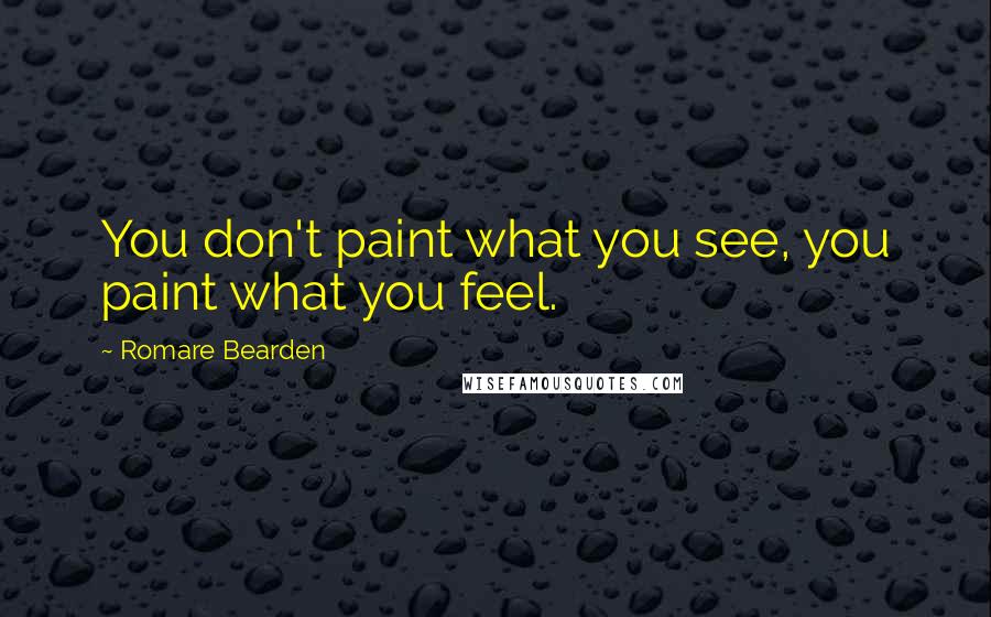 Romare Bearden Quotes: You don't paint what you see, you paint what you feel.