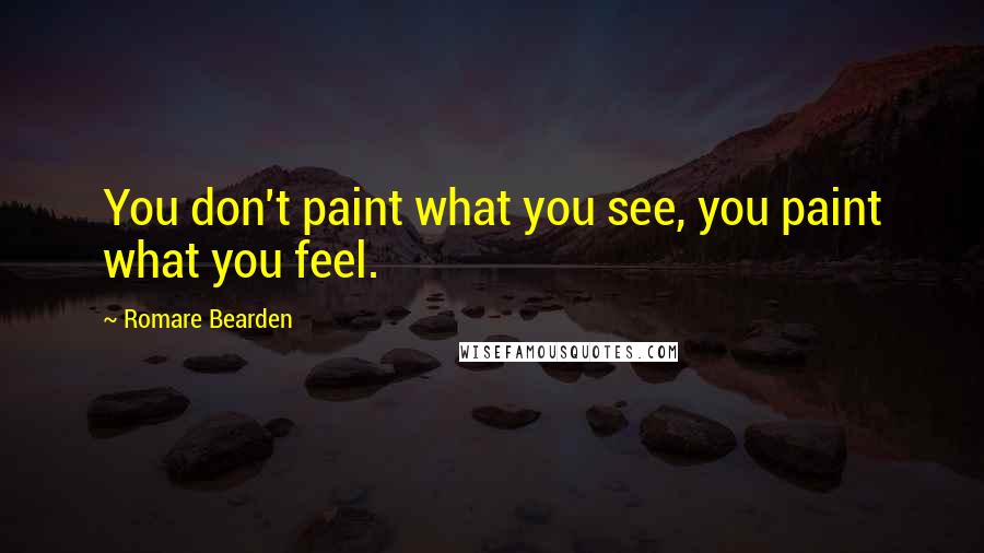 Romare Bearden Quotes: You don't paint what you see, you paint what you feel.