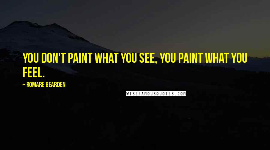 Romare Bearden Quotes: You don't paint what you see, you paint what you feel.