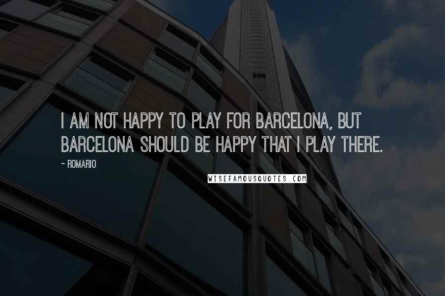 Romario Quotes: I am not happy to play for Barcelona, but Barcelona should be happy that I play there.