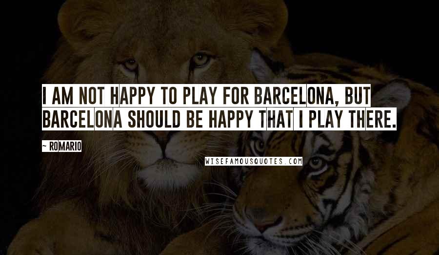 Romario Quotes: I am not happy to play for Barcelona, but Barcelona should be happy that I play there.