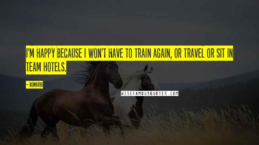 Romario Quotes: I'm happy because I won't have to train again, or travel or sit in team hotels.