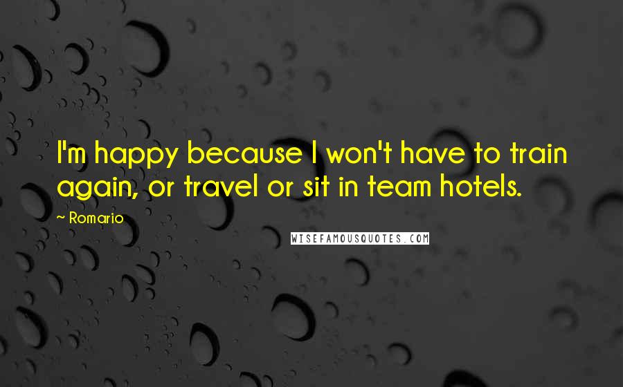 Romario Quotes: I'm happy because I won't have to train again, or travel or sit in team hotels.