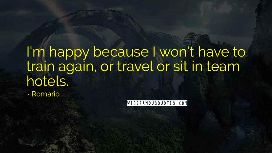 Romario Quotes: I'm happy because I won't have to train again, or travel or sit in team hotels.